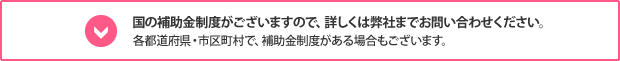 国の補助金制度がございますので、詳しくは弊社までお問い合わせください。各都道府県・市区町村で、補助金制度がある場合もございます。