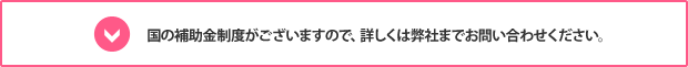 国の補助金制度がございますので、詳しくは弊社までお問い合わせください。