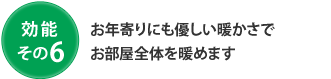 効能 その6 お年寄りにも優しい暖かさでお部屋全体を暖めます